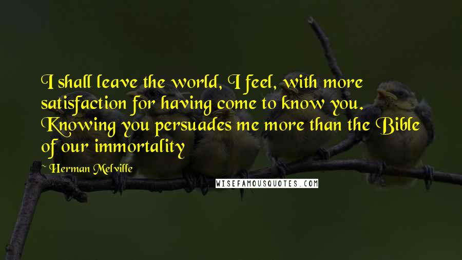 Herman Melville Quotes: I shall leave the world, I feel, with more satisfaction for having come to know you. Knowing you persuades me more than the Bible of our immortality