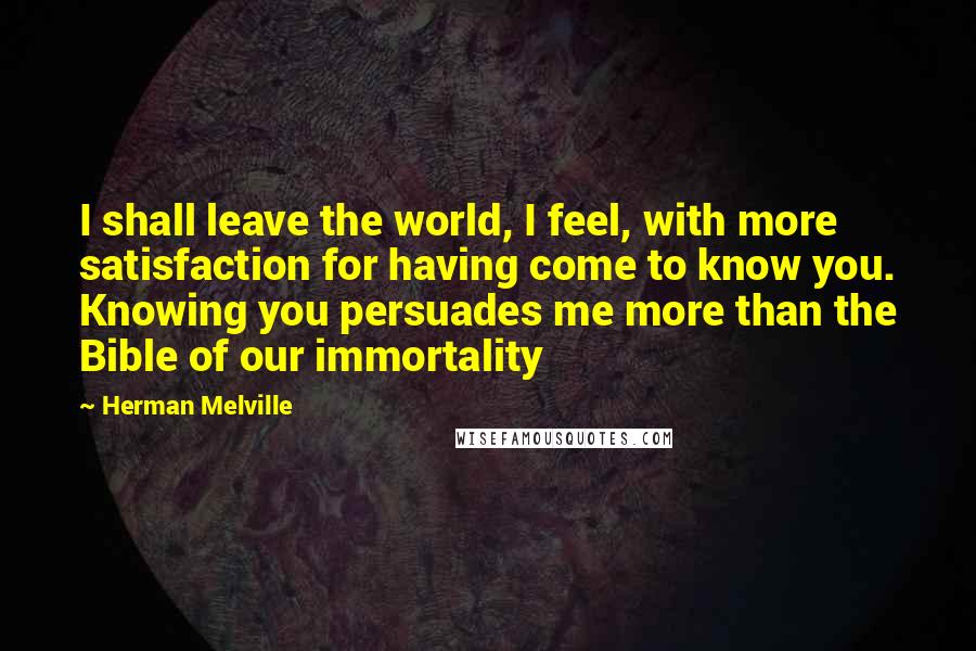 Herman Melville Quotes: I shall leave the world, I feel, with more satisfaction for having come to know you. Knowing you persuades me more than the Bible of our immortality