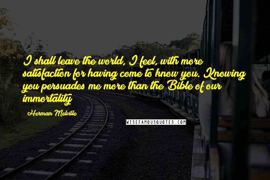 Herman Melville Quotes: I shall leave the world, I feel, with more satisfaction for having come to know you. Knowing you persuades me more than the Bible of our immortality