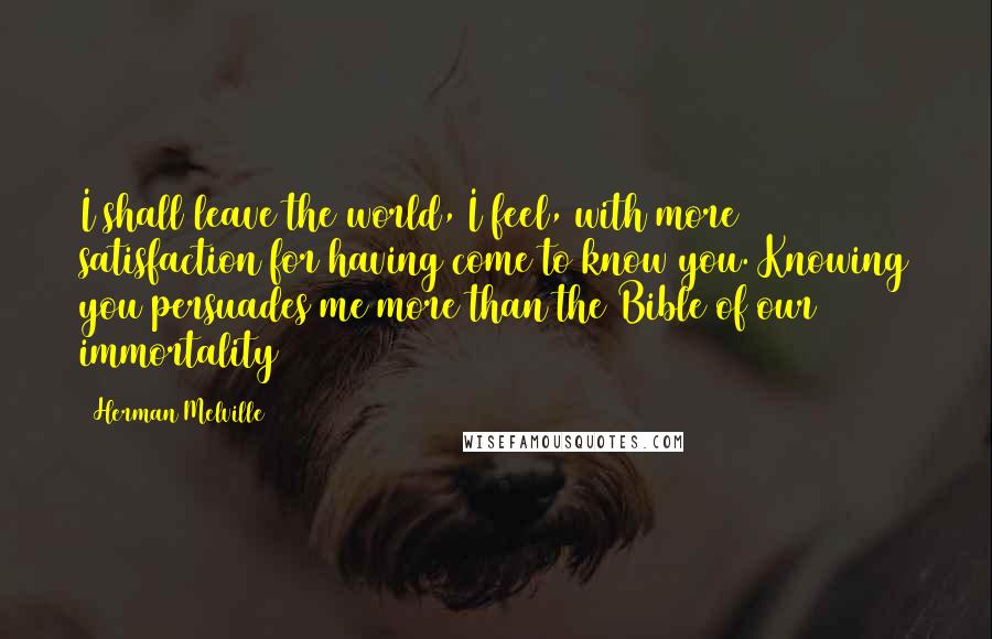Herman Melville Quotes: I shall leave the world, I feel, with more satisfaction for having come to know you. Knowing you persuades me more than the Bible of our immortality