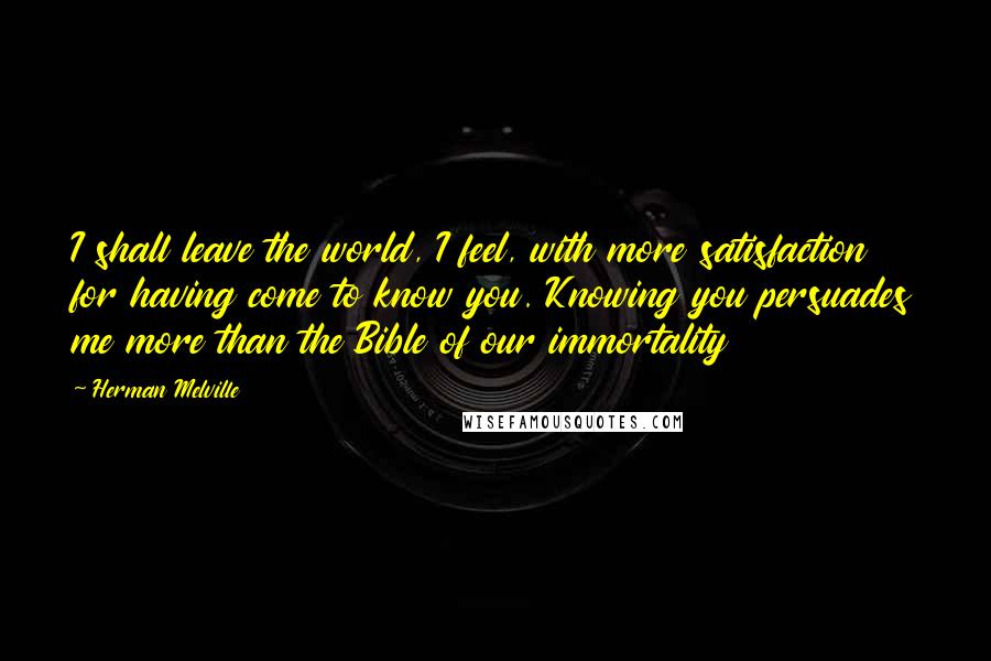 Herman Melville Quotes: I shall leave the world, I feel, with more satisfaction for having come to know you. Knowing you persuades me more than the Bible of our immortality