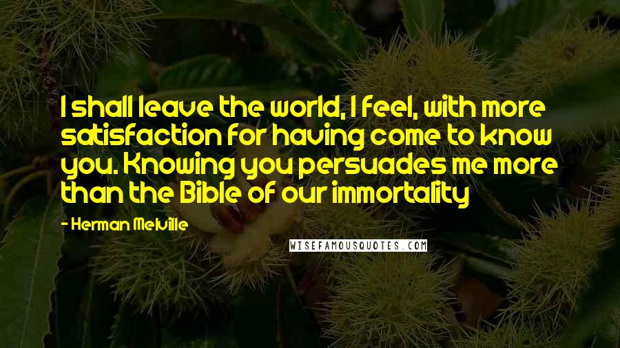 Herman Melville Quotes: I shall leave the world, I feel, with more satisfaction for having come to know you. Knowing you persuades me more than the Bible of our immortality