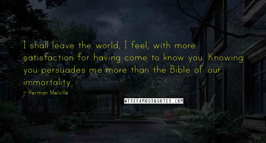 Herman Melville Quotes: I shall leave the world, I feel, with more satisfaction for having come to know you. Knowing you persuades me more than the Bible of our immortality