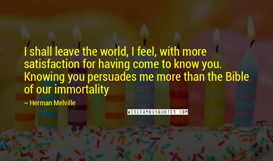 Herman Melville Quotes: I shall leave the world, I feel, with more satisfaction for having come to know you. Knowing you persuades me more than the Bible of our immortality