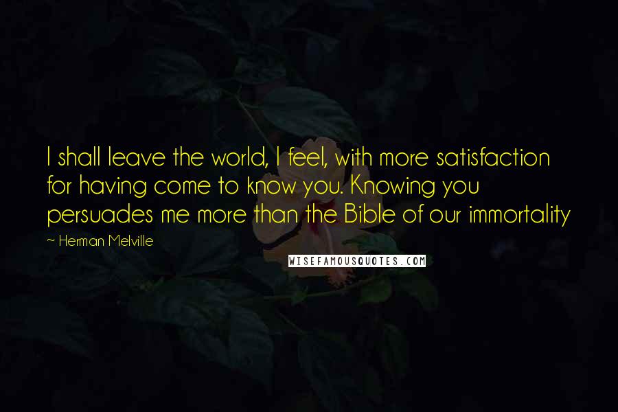 Herman Melville Quotes: I shall leave the world, I feel, with more satisfaction for having come to know you. Knowing you persuades me more than the Bible of our immortality