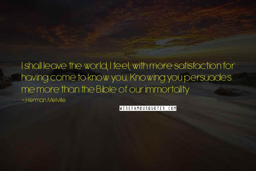 Herman Melville Quotes: I shall leave the world, I feel, with more satisfaction for having come to know you. Knowing you persuades me more than the Bible of our immortality
