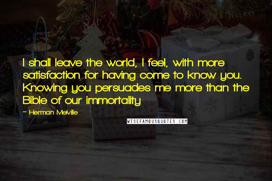 Herman Melville Quotes: I shall leave the world, I feel, with more satisfaction for having come to know you. Knowing you persuades me more than the Bible of our immortality