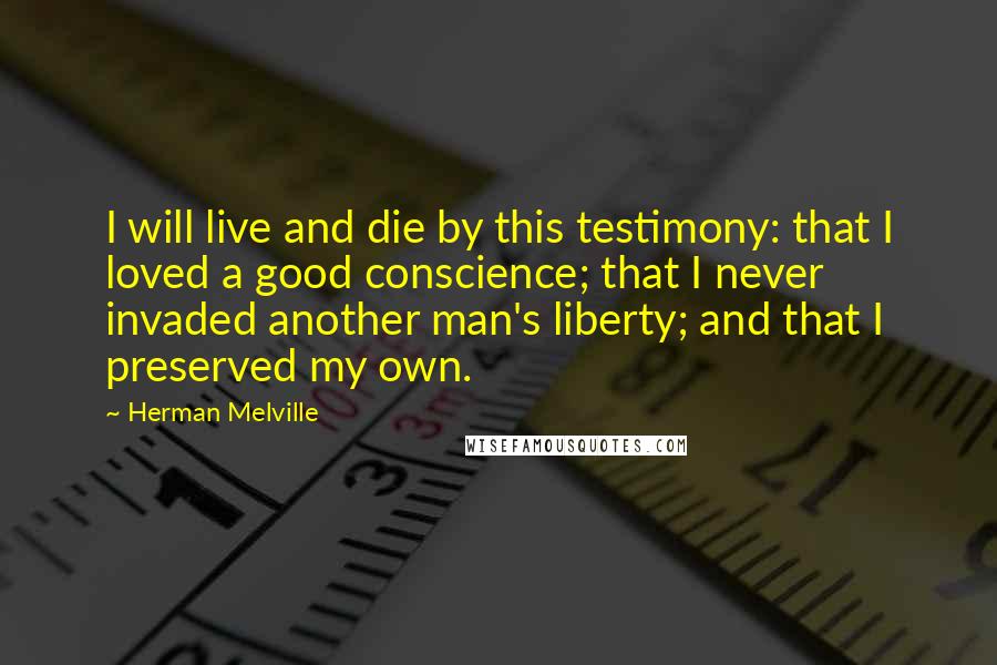 Herman Melville Quotes: I will live and die by this testimony: that I loved a good conscience; that I never invaded another man's liberty; and that I preserved my own.