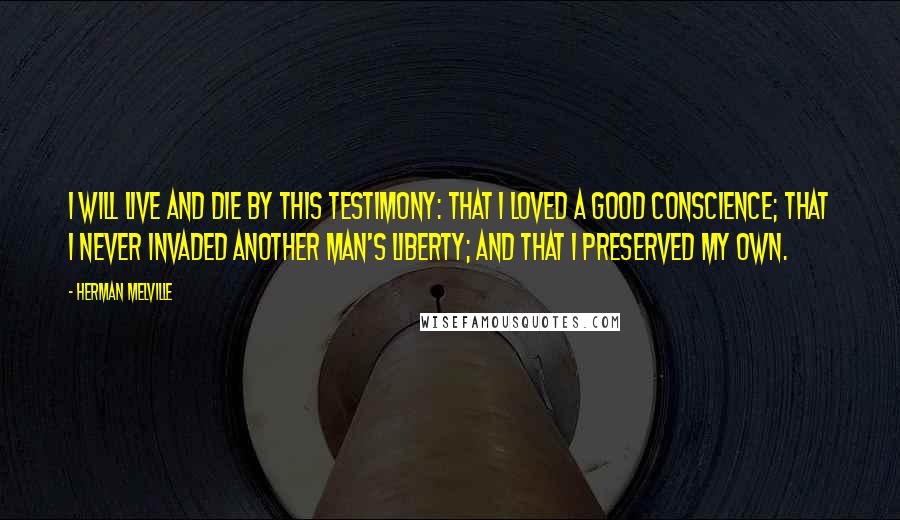 Herman Melville Quotes: I will live and die by this testimony: that I loved a good conscience; that I never invaded another man's liberty; and that I preserved my own.