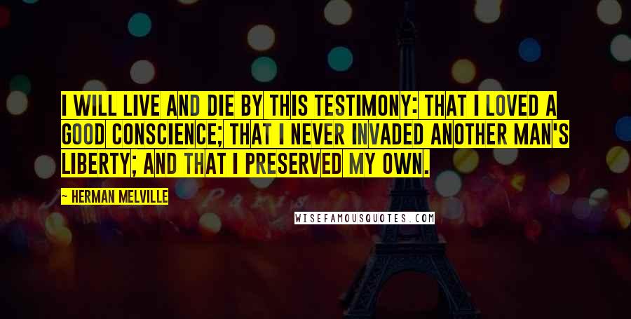 Herman Melville Quotes: I will live and die by this testimony: that I loved a good conscience; that I never invaded another man's liberty; and that I preserved my own.