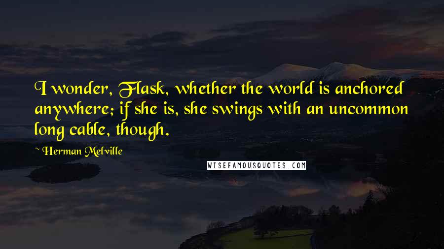 Herman Melville Quotes: I wonder, Flask, whether the world is anchored anywhere; if she is, she swings with an uncommon long cable, though.
