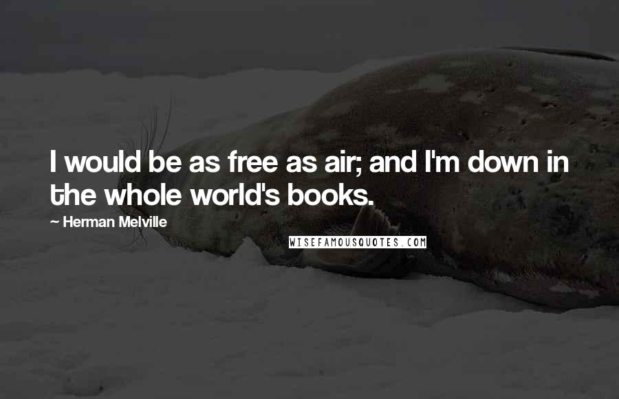 Herman Melville Quotes: I would be as free as air; and I'm down in the whole world's books.