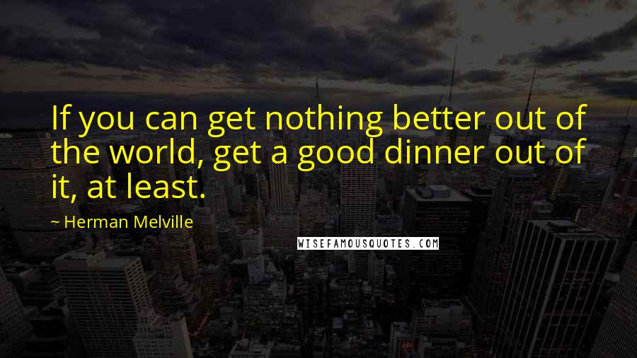 Herman Melville Quotes: If you can get nothing better out of the world, get a good dinner out of it, at least.