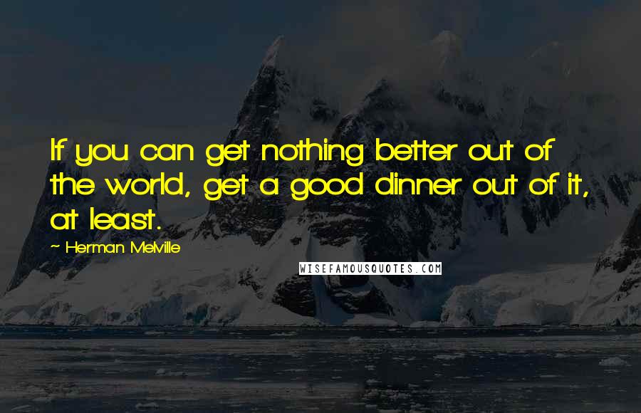 Herman Melville Quotes: If you can get nothing better out of the world, get a good dinner out of it, at least.