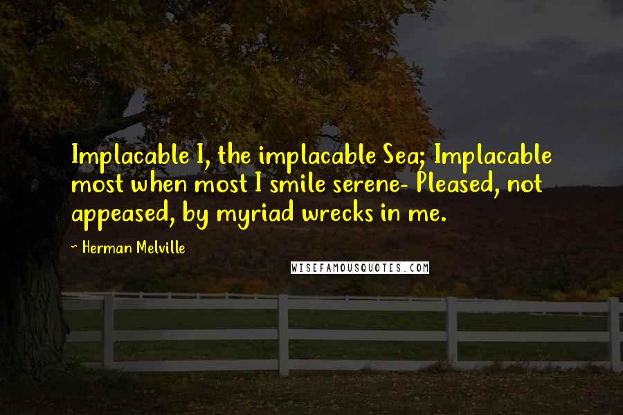 Herman Melville Quotes: Implacable I, the implacable Sea; Implacable most when most I smile serene- Pleased, not appeased, by myriad wrecks in me.