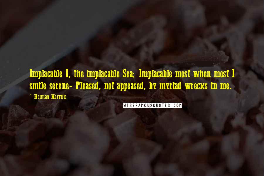 Herman Melville Quotes: Implacable I, the implacable Sea; Implacable most when most I smile serene- Pleased, not appeased, by myriad wrecks in me.