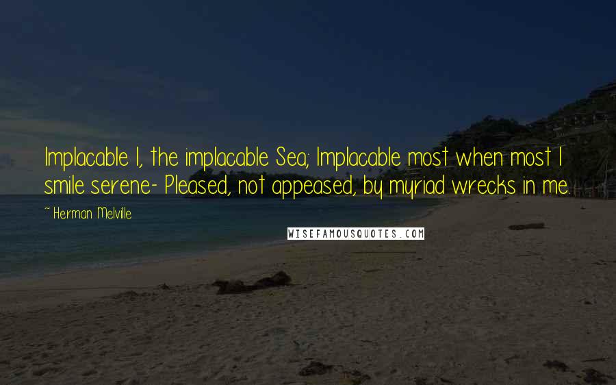 Herman Melville Quotes: Implacable I, the implacable Sea; Implacable most when most I smile serene- Pleased, not appeased, by myriad wrecks in me.