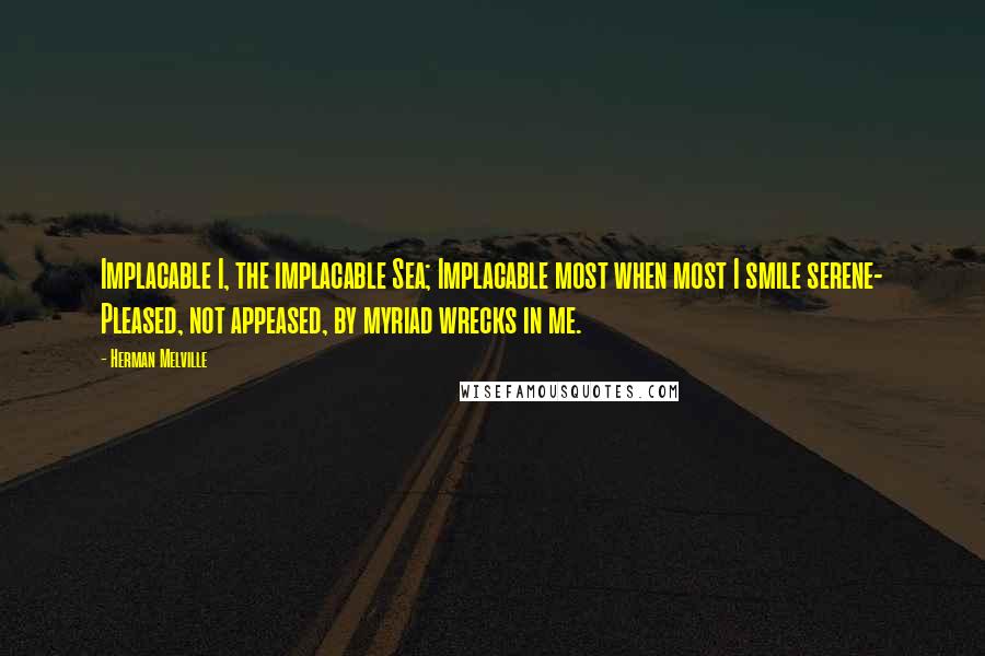 Herman Melville Quotes: Implacable I, the implacable Sea; Implacable most when most I smile serene- Pleased, not appeased, by myriad wrecks in me.