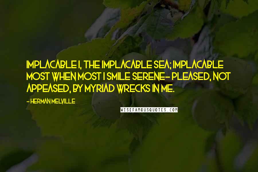 Herman Melville Quotes: Implacable I, the implacable Sea; Implacable most when most I smile serene- Pleased, not appeased, by myriad wrecks in me.