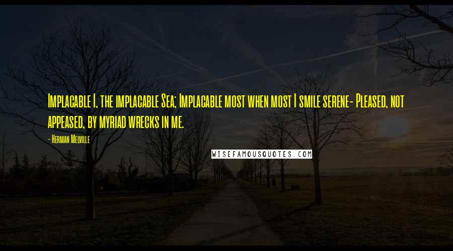 Herman Melville Quotes: Implacable I, the implacable Sea; Implacable most when most I smile serene- Pleased, not appeased, by myriad wrecks in me.