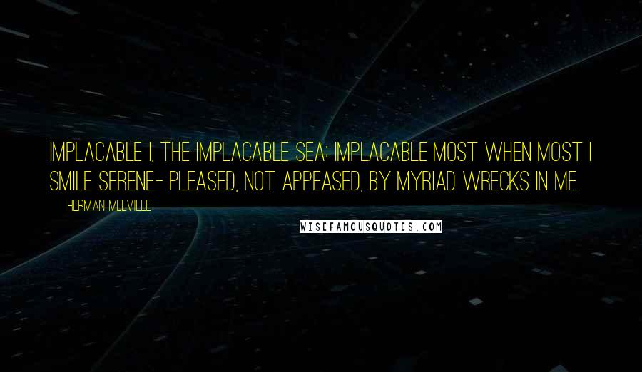 Herman Melville Quotes: Implacable I, the implacable Sea; Implacable most when most I smile serene- Pleased, not appeased, by myriad wrecks in me.