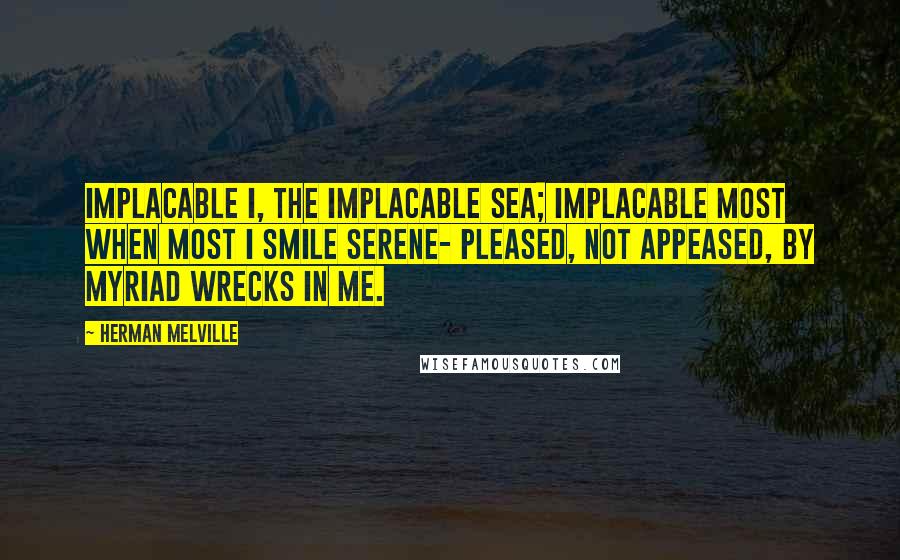 Herman Melville Quotes: Implacable I, the implacable Sea; Implacable most when most I smile serene- Pleased, not appeased, by myriad wrecks in me.