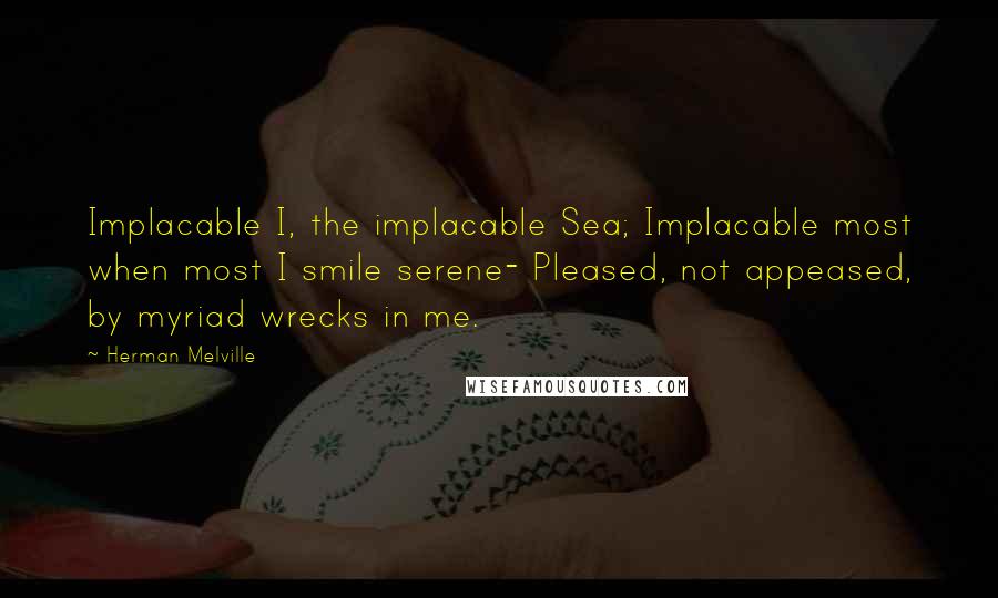 Herman Melville Quotes: Implacable I, the implacable Sea; Implacable most when most I smile serene- Pleased, not appeased, by myriad wrecks in me.