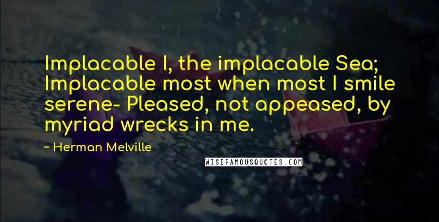 Herman Melville Quotes: Implacable I, the implacable Sea; Implacable most when most I smile serene- Pleased, not appeased, by myriad wrecks in me.