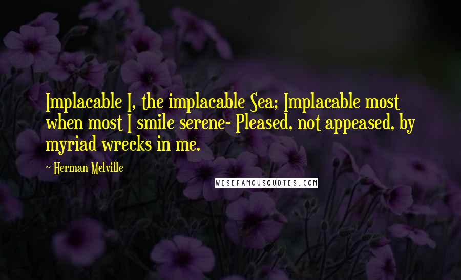 Herman Melville Quotes: Implacable I, the implacable Sea; Implacable most when most I smile serene- Pleased, not appeased, by myriad wrecks in me.
