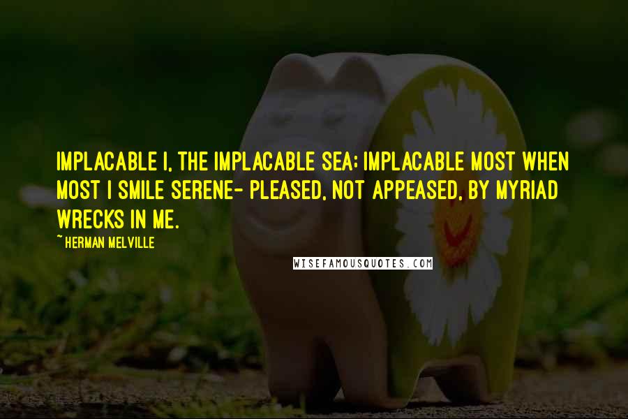 Herman Melville Quotes: Implacable I, the implacable Sea; Implacable most when most I smile serene- Pleased, not appeased, by myriad wrecks in me.