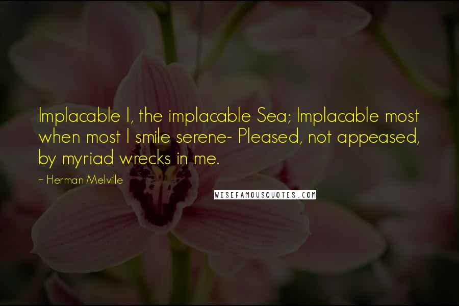 Herman Melville Quotes: Implacable I, the implacable Sea; Implacable most when most I smile serene- Pleased, not appeased, by myriad wrecks in me.