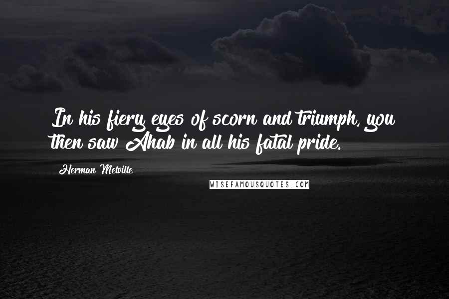 Herman Melville Quotes: In his fiery eyes of scorn and triumph, you then saw Ahab in all his fatal pride.