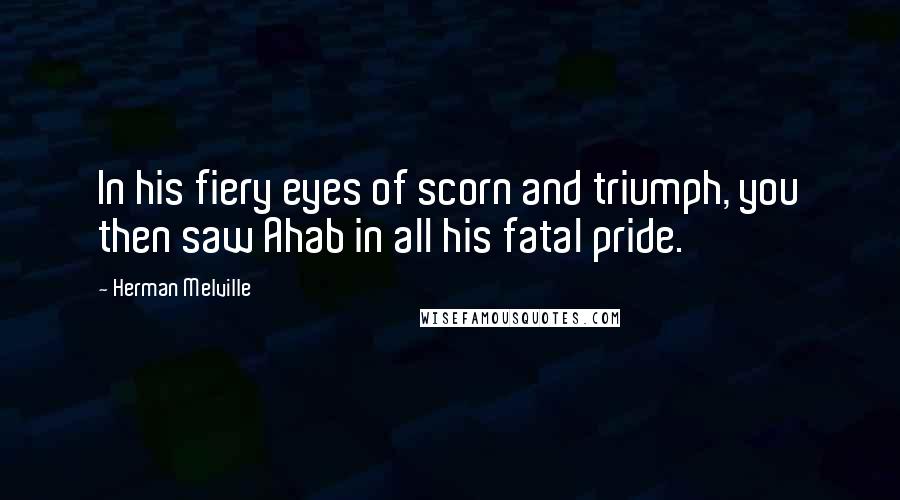 Herman Melville Quotes: In his fiery eyes of scorn and triumph, you then saw Ahab in all his fatal pride.