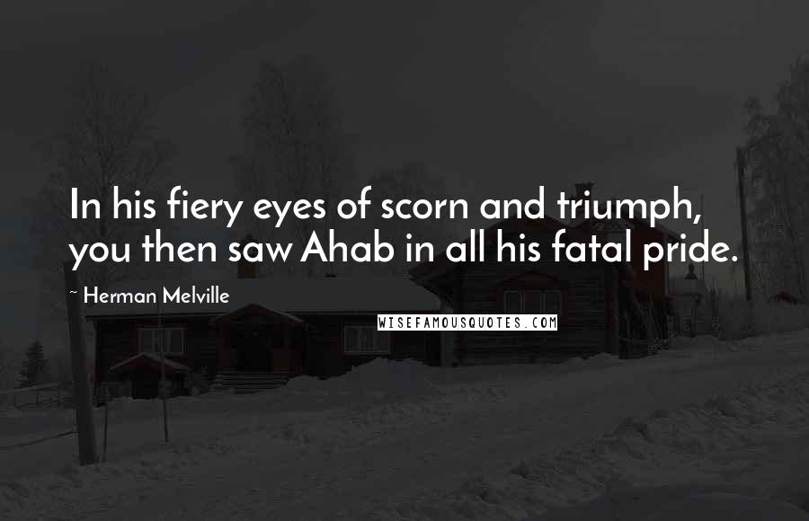 Herman Melville Quotes: In his fiery eyes of scorn and triumph, you then saw Ahab in all his fatal pride.