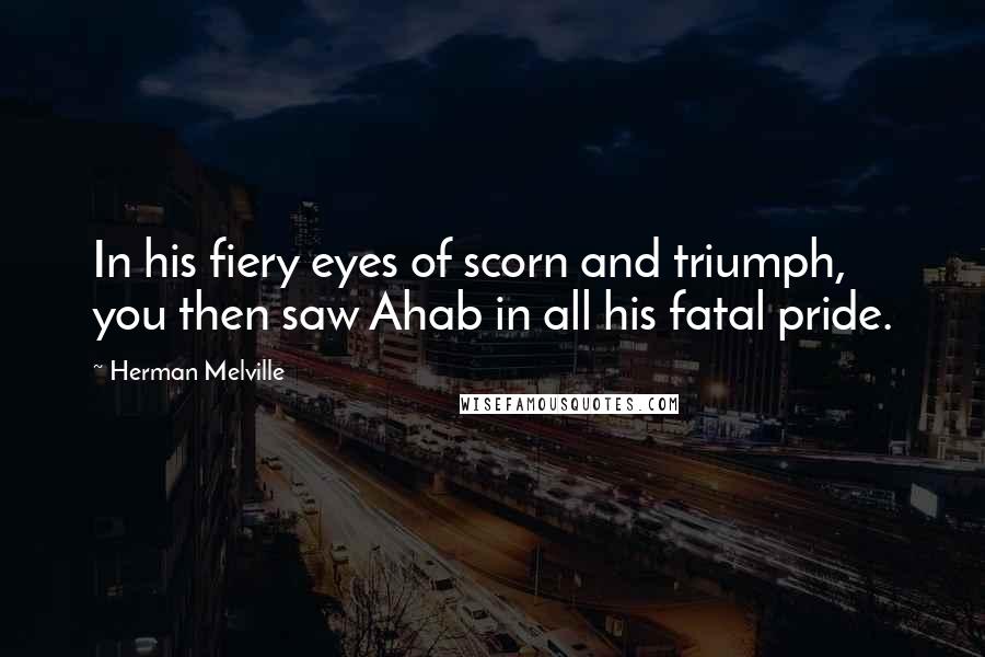 Herman Melville Quotes: In his fiery eyes of scorn and triumph, you then saw Ahab in all his fatal pride.