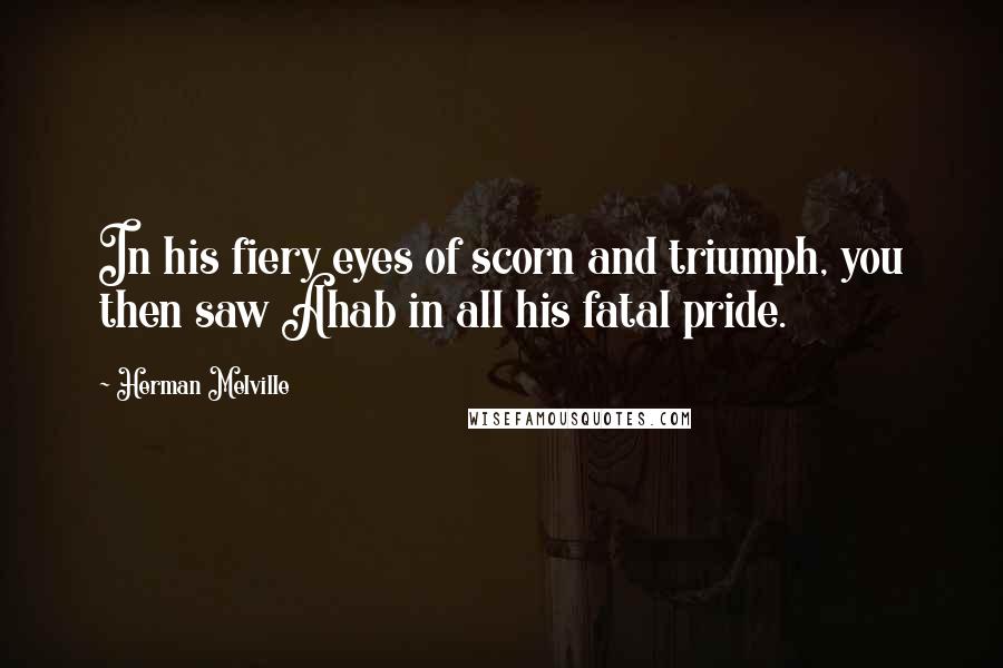 Herman Melville Quotes: In his fiery eyes of scorn and triumph, you then saw Ahab in all his fatal pride.