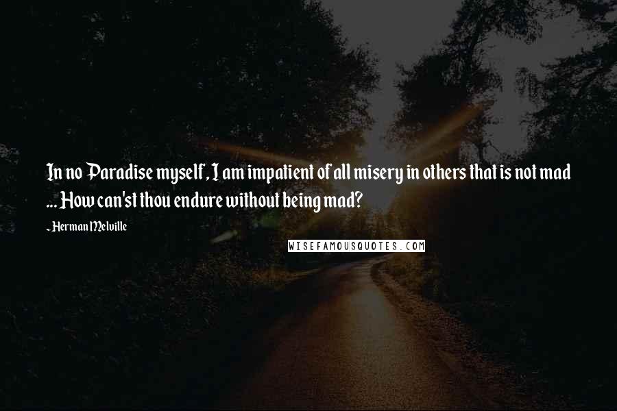 Herman Melville Quotes: In no Paradise myself, I am impatient of all misery in others that is not mad ... How can'st thou endure without being mad?