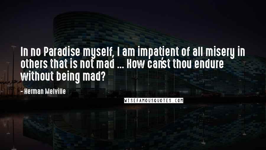 Herman Melville Quotes: In no Paradise myself, I am impatient of all misery in others that is not mad ... How can'st thou endure without being mad?