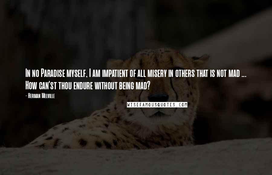 Herman Melville Quotes: In no Paradise myself, I am impatient of all misery in others that is not mad ... How can'st thou endure without being mad?