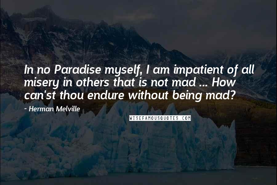 Herman Melville Quotes: In no Paradise myself, I am impatient of all misery in others that is not mad ... How can'st thou endure without being mad?