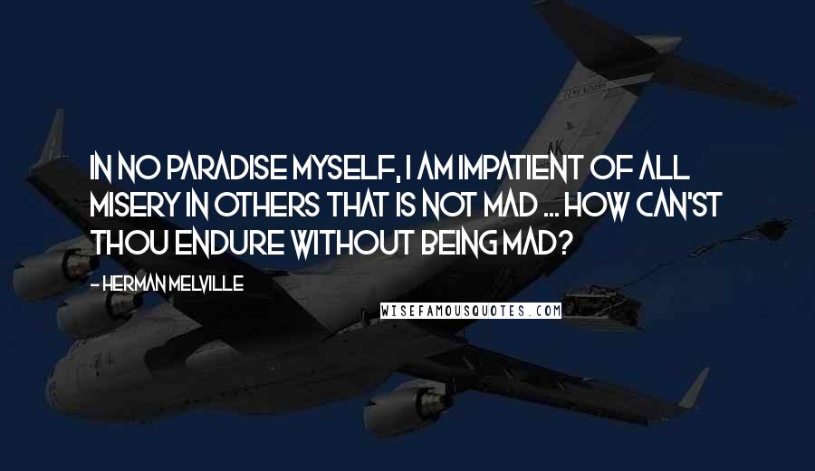 Herman Melville Quotes: In no Paradise myself, I am impatient of all misery in others that is not mad ... How can'st thou endure without being mad?