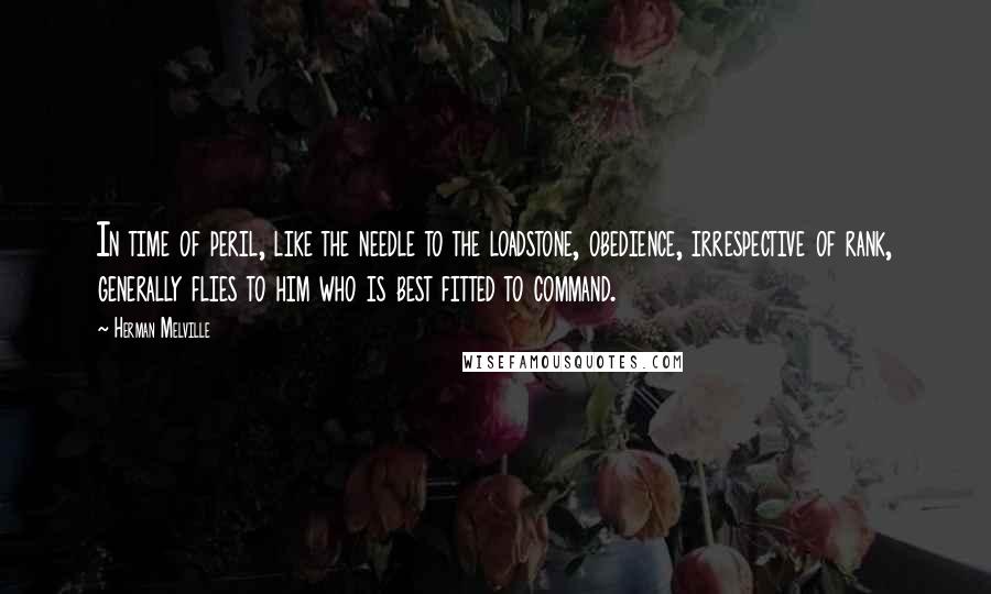 Herman Melville Quotes: In time of peril, like the needle to the loadstone, obedience, irrespective of rank, generally flies to him who is best fitted to command.