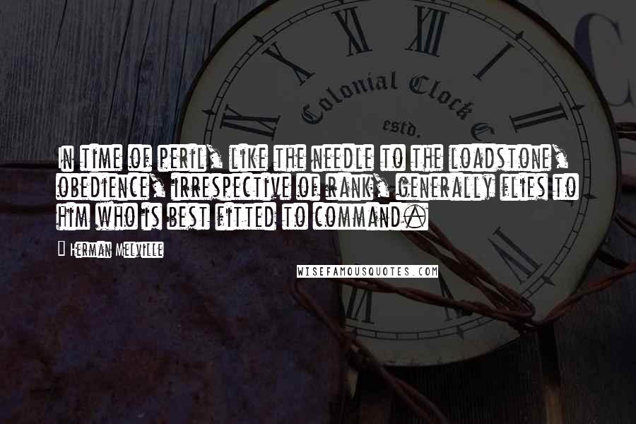 Herman Melville Quotes: In time of peril, like the needle to the loadstone, obedience, irrespective of rank, generally flies to him who is best fitted to command.