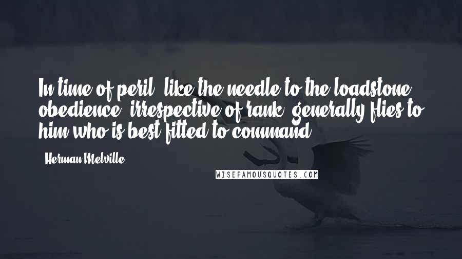 Herman Melville Quotes: In time of peril, like the needle to the loadstone, obedience, irrespective of rank, generally flies to him who is best fitted to command.