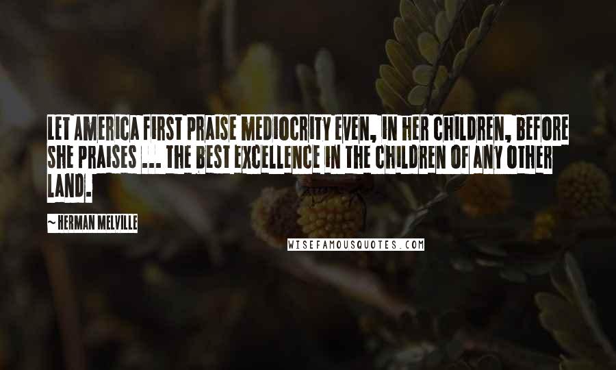 Herman Melville Quotes: Let America first praise mediocrity even, in her children, before she praises ... the best excellence in the children of any other land.