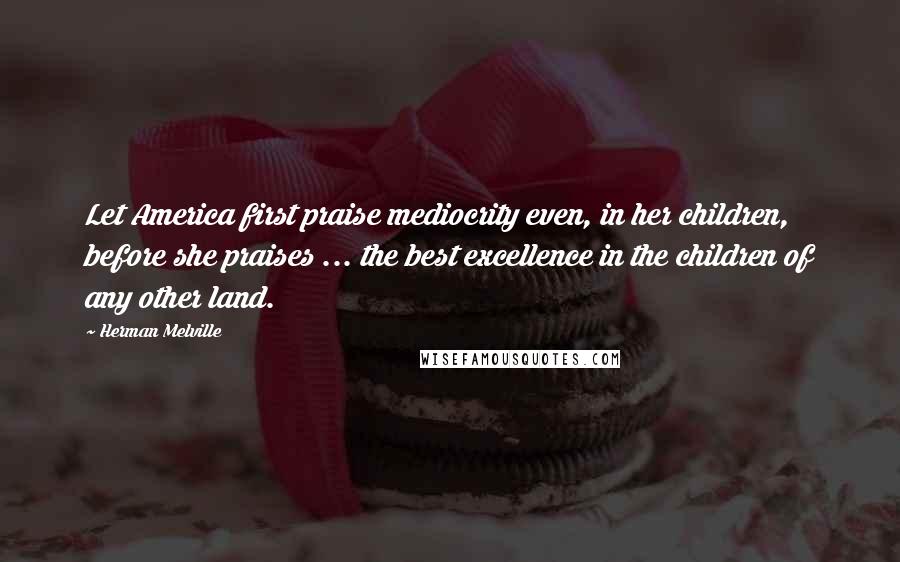 Herman Melville Quotes: Let America first praise mediocrity even, in her children, before she praises ... the best excellence in the children of any other land.