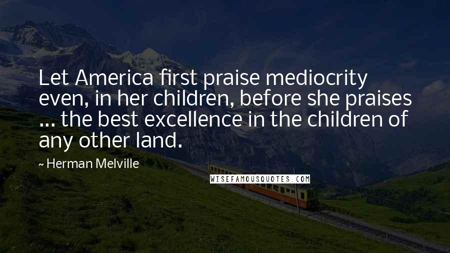 Herman Melville Quotes: Let America first praise mediocrity even, in her children, before she praises ... the best excellence in the children of any other land.