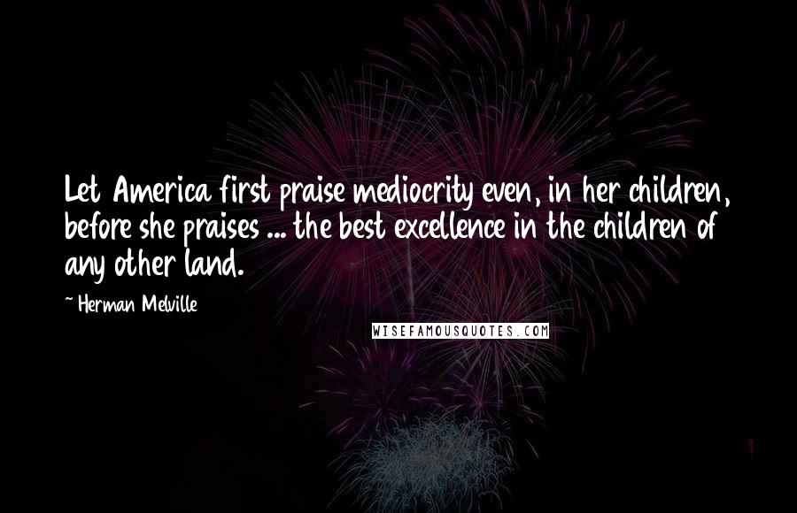 Herman Melville Quotes: Let America first praise mediocrity even, in her children, before she praises ... the best excellence in the children of any other land.