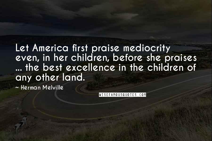 Herman Melville Quotes: Let America first praise mediocrity even, in her children, before she praises ... the best excellence in the children of any other land.