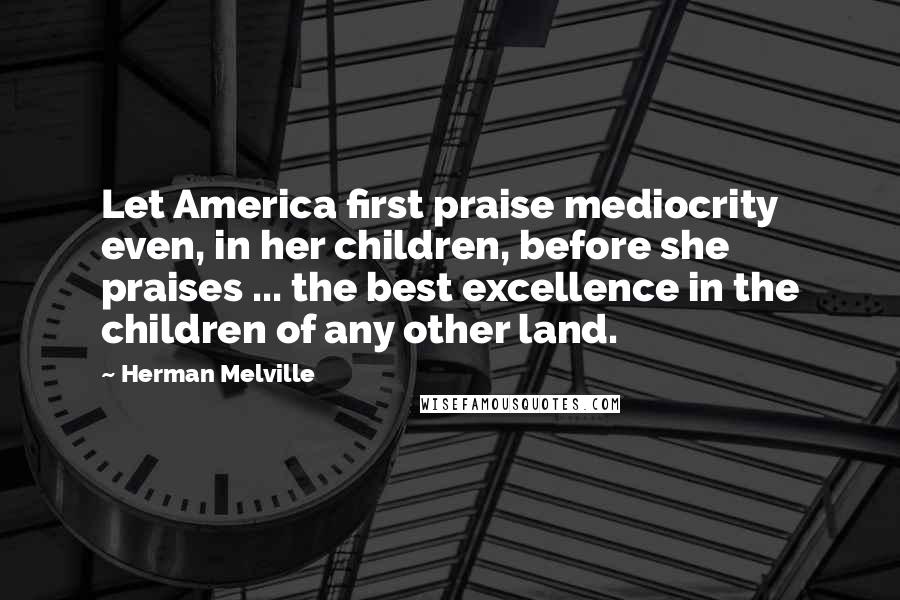 Herman Melville Quotes: Let America first praise mediocrity even, in her children, before she praises ... the best excellence in the children of any other land.